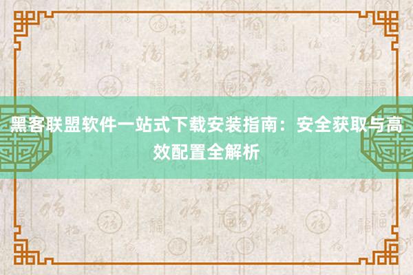 黑客联盟软件一站式下载安装指南：安全获取与高效配置全解析