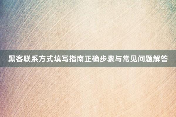 黑客联系方式填写指南正确步骤与常见问题解答